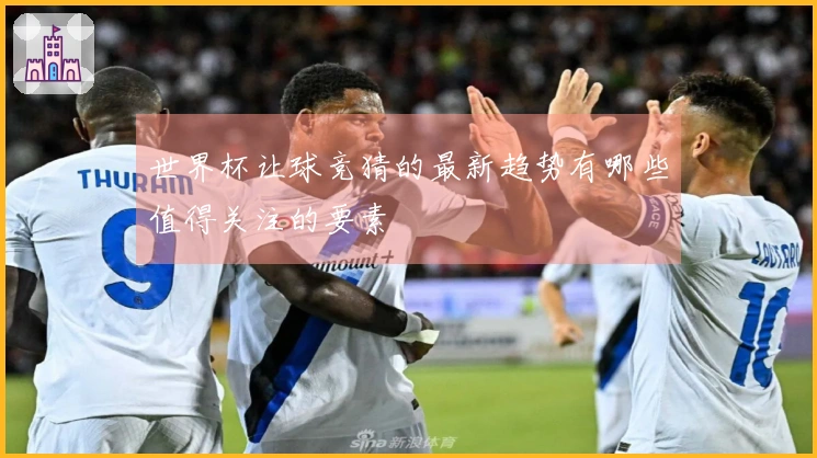 世界杯让球竞猜的最新趋势有哪些值得关注的要素